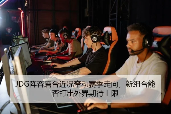 JDG阵容磨合近况牵动赛季走向，新组合能否打出外界期待上限