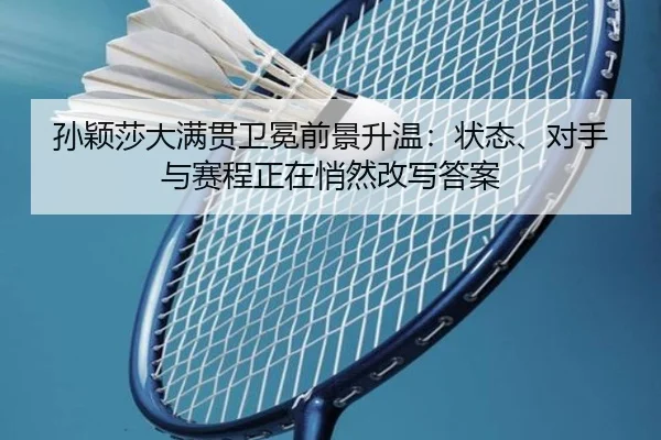 孙颖莎大满贯卫冕前景升温：状态、对手与赛程正在悄然改写答案