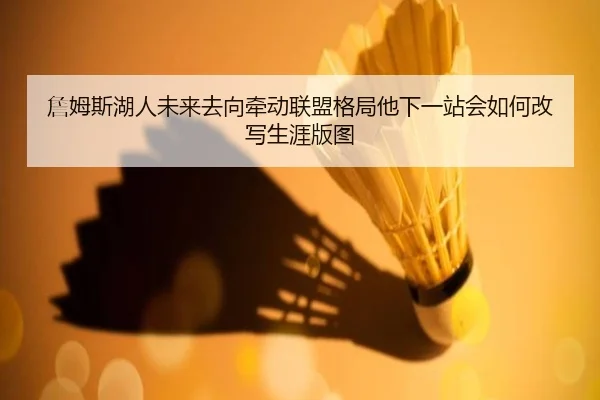 詹姆斯湖人未来去向牵动联盟格局他下一站会如何改写生涯版图